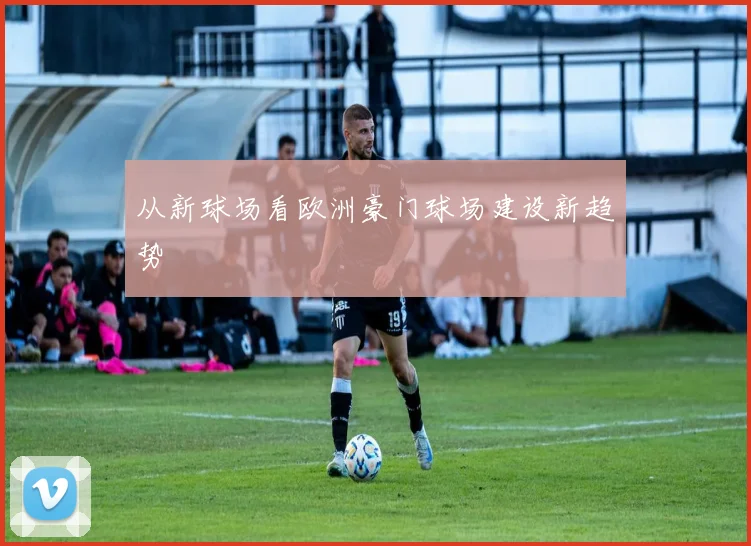 从新球场看欧洲豪门球场建设新趋势