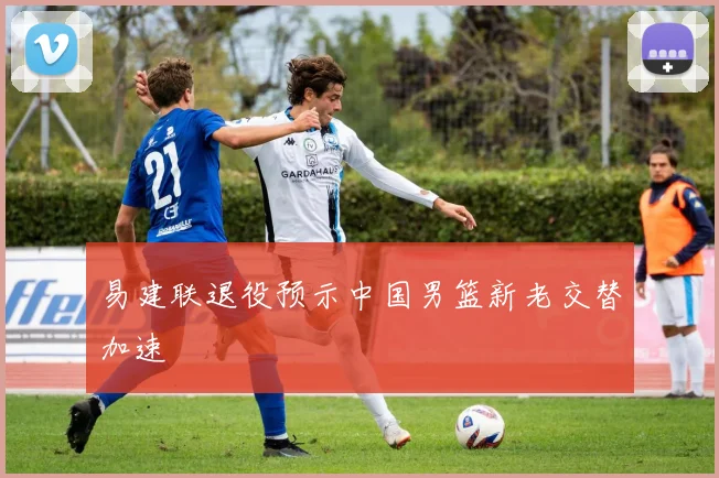易建联退役预示中国男篮新老交替加速