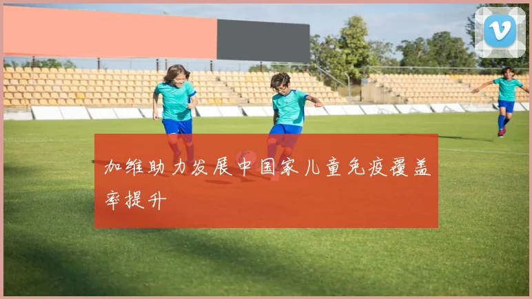 加维助力发展中国家儿童免疫覆盖率提升