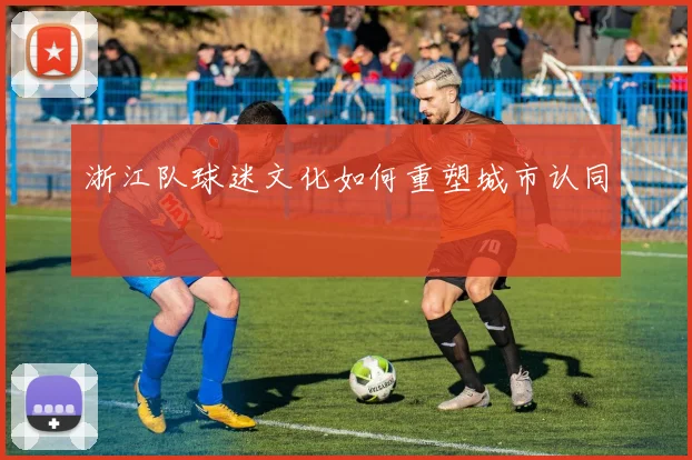 浙江队球迷文化如何重塑城市认同