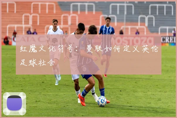 红魔文化符号：曼联如何定义英伦足球社会