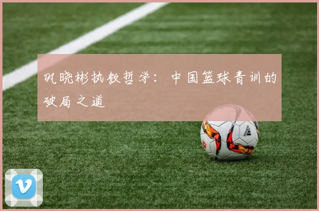 巩晓彬执教哲学：中国篮球青训的破局之道