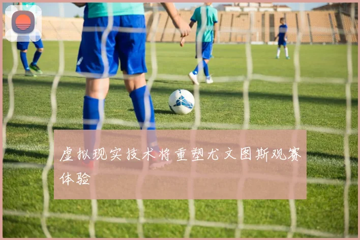 虚拟现实技术将重塑尤文图斯观赛体验