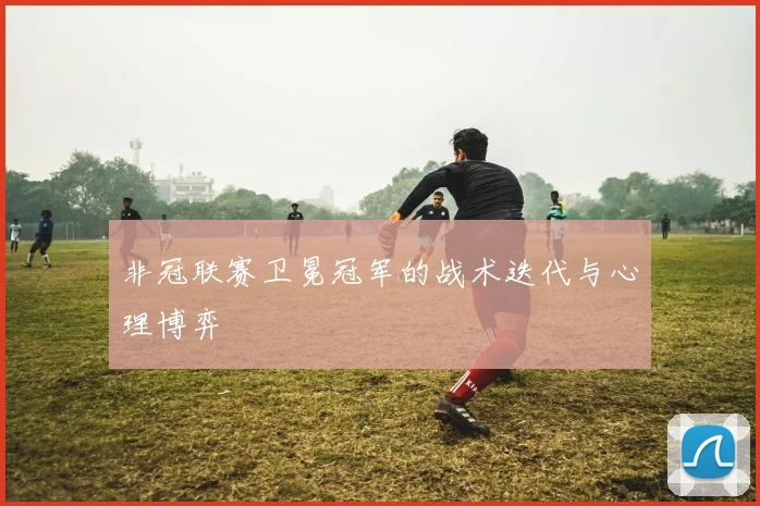 非冠联赛卫冕冠军的战术迭代与心理博弈