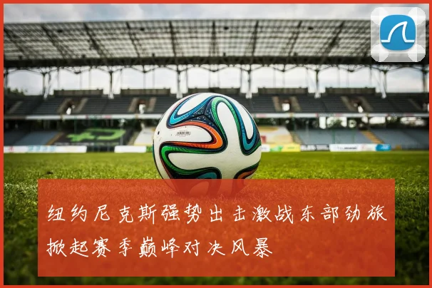 纽约尼克斯强势出击激战东部劲旅掀起赛季巅峰对决风暴