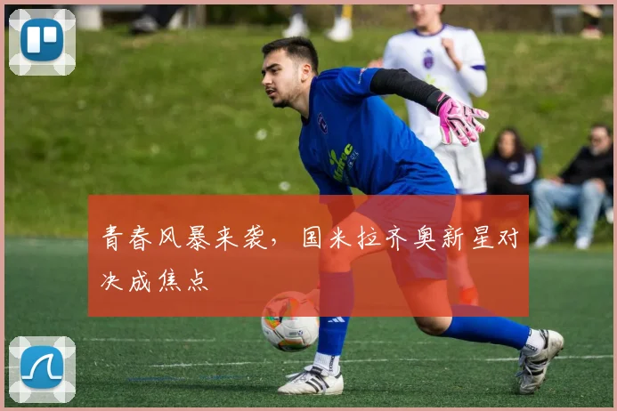 青春风暴来袭，国米拉齐奥新星对决成焦点