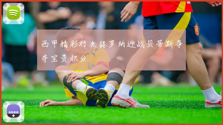 西甲精彩对决赫罗纳迎战贝蒂斯争夺宝贵积分