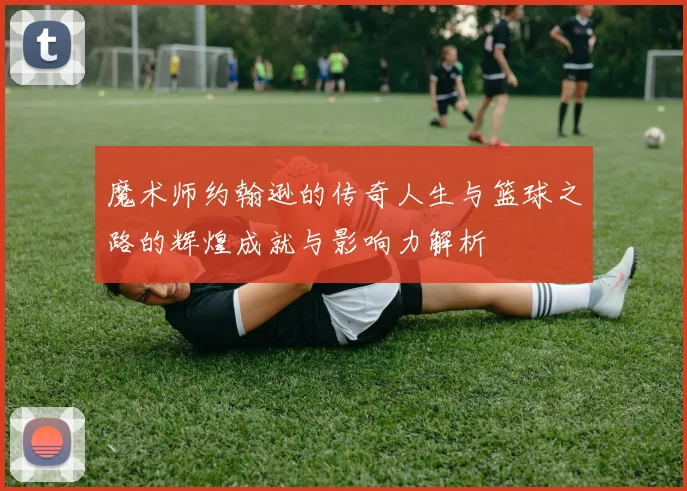 魔术师约翰逊的传奇人生与篮球之路的辉煌成就与影响力解析