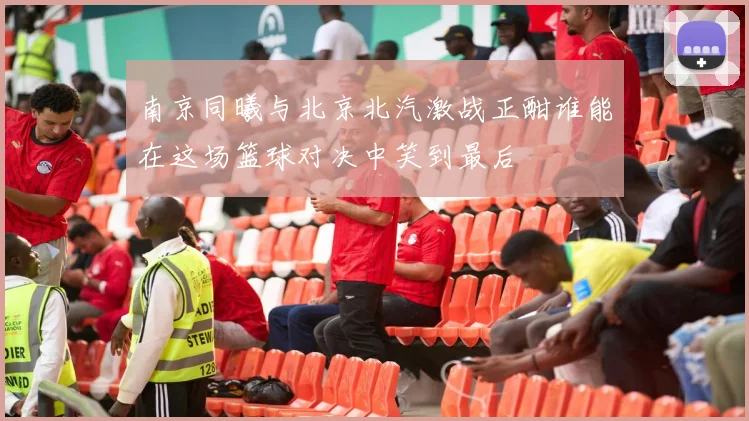 南京同曦与北京北汽激战正酣谁能在这场篮球对决中笑到最后