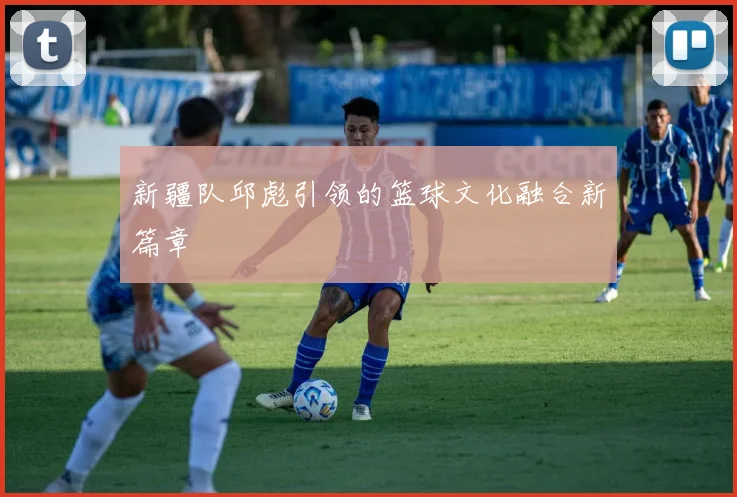 新疆队邱彪引领的篮球文化融合新篇章