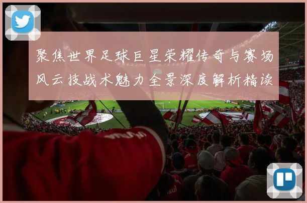 聚焦世界足球巨星荣耀传奇与赛场风云技战术魅力全景深度解析精读